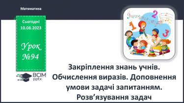 №094 - Закріплення знань учнів. Обчислення виразів. Доповнення умови задачі запитанням. Розв’язування задач.