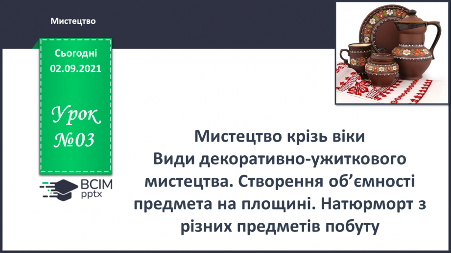 №03 - Мистецтво крізь віки Види декоративно-ужиткового мистецтва. Створення об’ємності предмета на площині. Натюрморт з різних предметів побуту.0